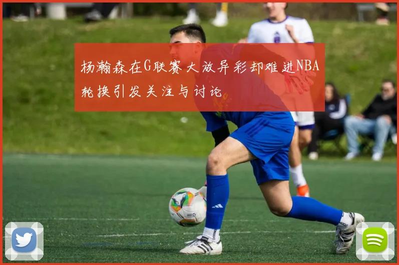 杨瀚森在G联赛大放异彩却难进NBA轮换引发关注与讨论
