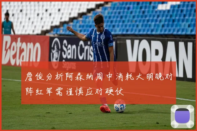 詹俊分析阿森纳周中消耗大明晚对阵红军需谨慎应对硬仗