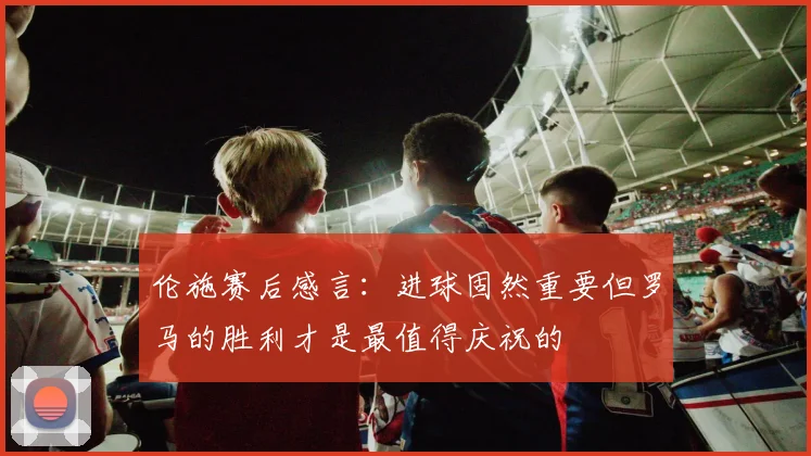 伦施赛后感言：进球固然重要但罗马的胜利才是最值得庆祝的