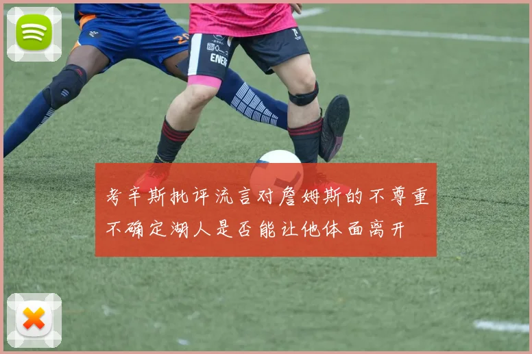考辛斯批评流言对詹姆斯的不尊重不确定湖人是否能让他体面离开