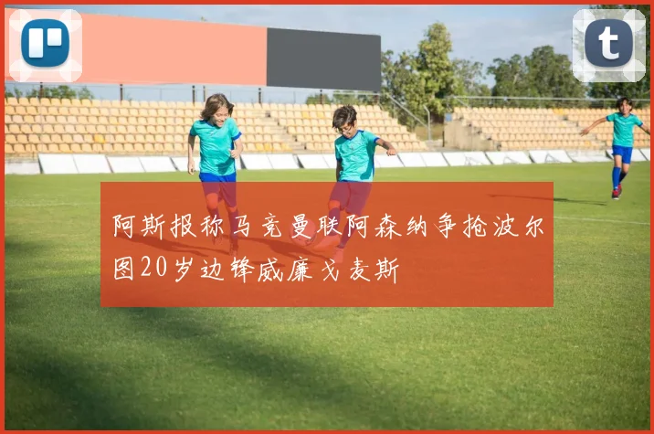 阿斯报称马竞曼联阿森纳争抢波尔图20岁边锋威廉戈麦斯