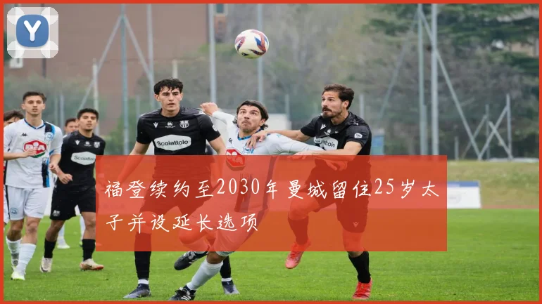 福登续约至2030年曼城留住25岁太子并设延长选项
