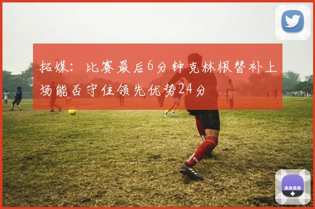 拓媒：比赛最后6分钟克林根替补上场能否守住领先优势24分