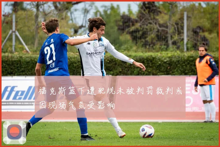 福克斯篮下遭犯规未被判罚裁判或因现场气氛受影响