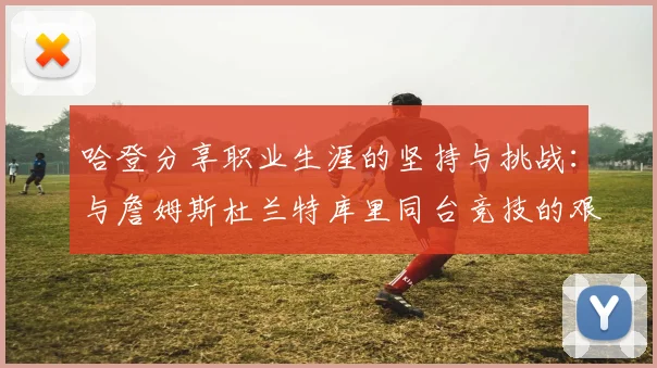 哈登分享职业生涯的坚持与挑战：与詹姆斯杜兰特库里同台竞技的艰辛