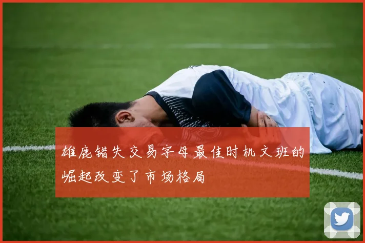 雄鹿错失交易字母最佳时机文班的崛起改变了市场格局
