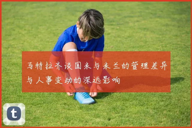 马特拉齐谈国米与米兰的管理差异与人事变动的深远影响