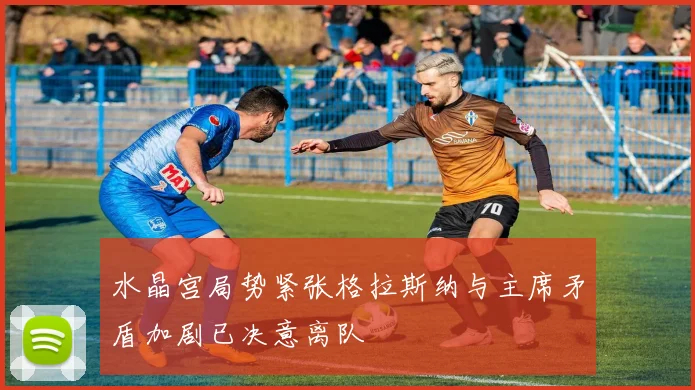 水晶宫局势紧张格拉斯纳与主席矛盾加剧已决意离队