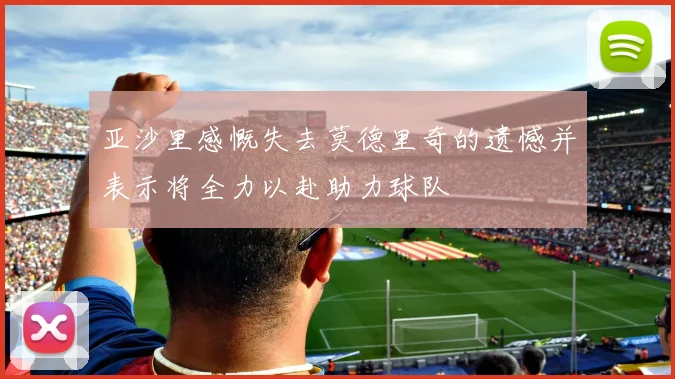 亚沙里感慨失去莫德里奇的遗憾并表示将全力以赴助力球队