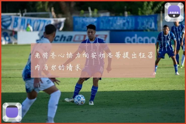 老将齐心协力向安切洛蒂提出征召内马尔的请求